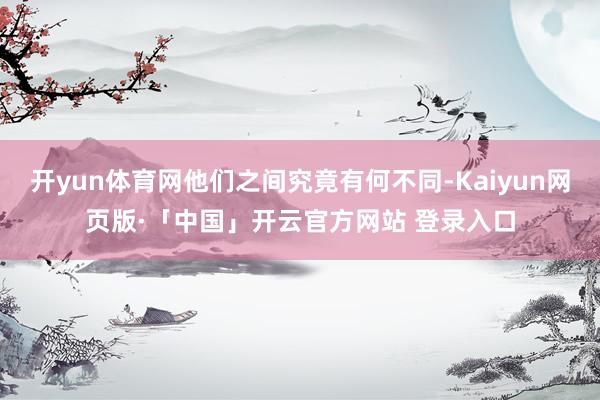 开yun体育网他们之间究竟有何不同-Kaiyun网页版·「中国」开云官方网站 登录入口