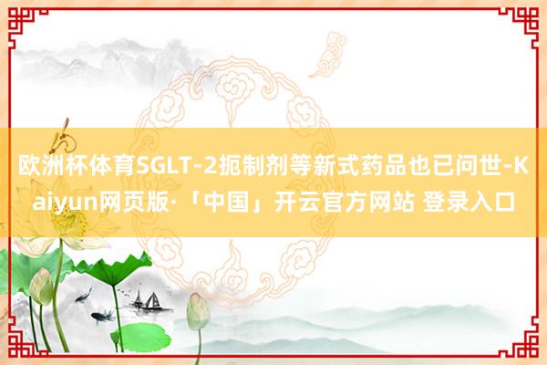 欧洲杯体育SGLT-2扼制剂等新式药品也已问世-Kaiyun网页版·「中国」开云官方网站 登录入口